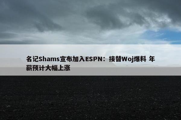 名记Shams宣布加入ESPN：接替Woj爆料 年薪预计大幅上涨