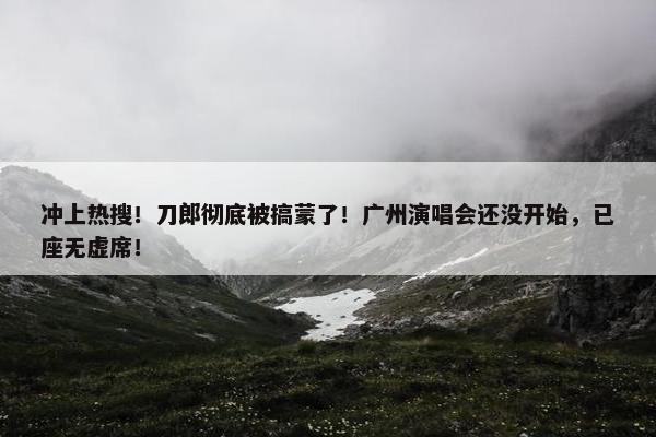 冲上热搜！刀郎彻底被搞蒙了！广州演唱会还没开始，已座无虚席！