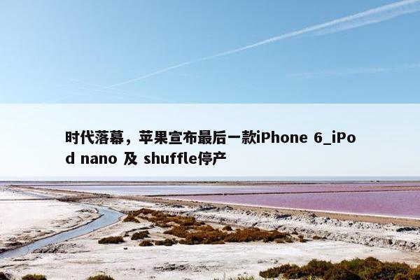 时代落幕，苹果宣布最后一款iPhone 6_iPod nano 及 shuffle停产