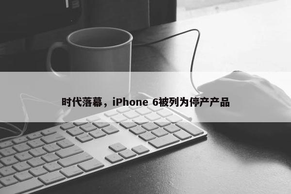 时代落幕，iPhone 6被列为停产产品