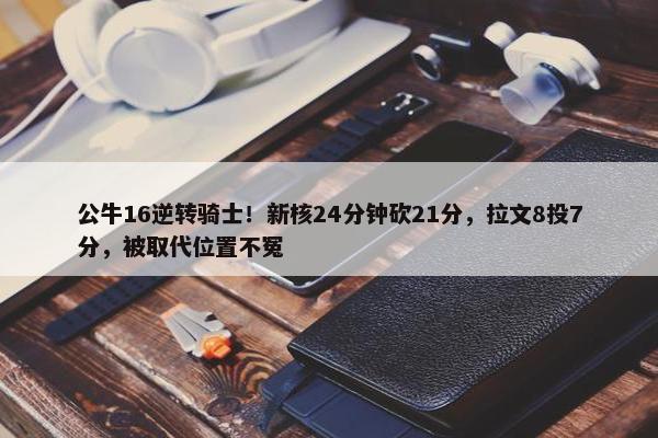 公牛16逆转骑士！新核24分钟砍21分，拉文8投7分，被取代位置不冤