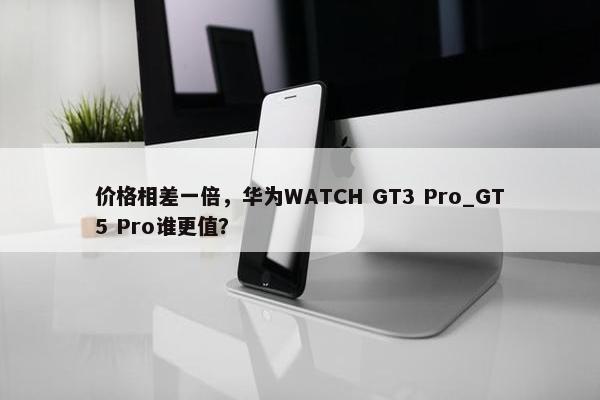 价格相差一倍，华为WATCH GT3 Pro_GT5 Pro谁更值？