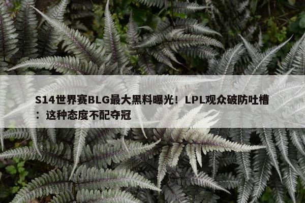 S14世界赛BLG最大黑料曝光！LPL观众破防吐槽：这种态度不配夺冠