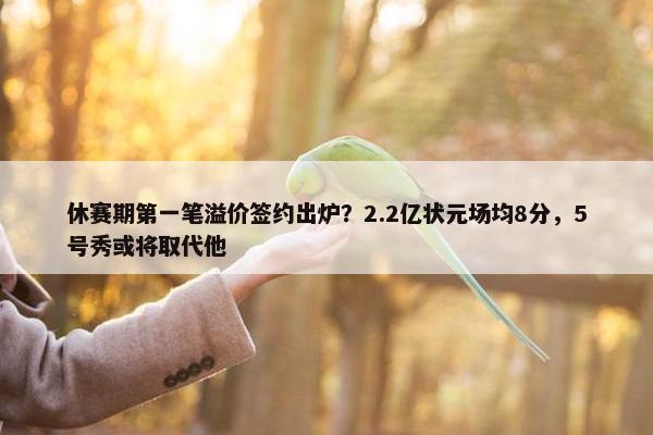 休赛期第一笔溢价签约出炉？2.2亿状元场均8分，5号秀或将取代他