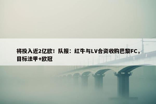 将投入近2亿欧！队报：红牛与LV合资收购巴黎FC，目标法甲+欧冠