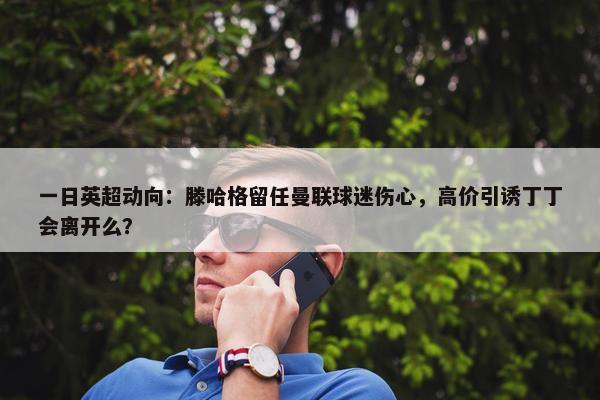 一日英超动向：滕哈格留任曼联球迷伤心，高价引诱丁丁会离开么？