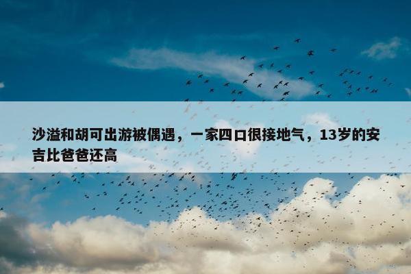 沙溢和胡可出游被偶遇，一家四口很接地气，13岁的安吉比爸爸还高