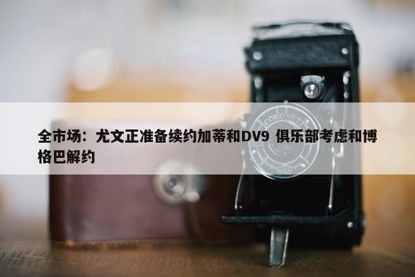 全市场：尤文正准备续约加蒂和DV9 俱乐部考虑和博格巴解约