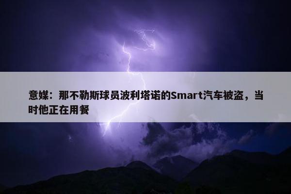 意媒：那不勒斯球员波利塔诺的Smart汽车被盗，当时他正在用餐