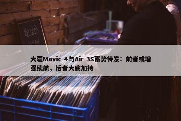 大疆Mavic 4与Air 3S蓄势待发：前者或增强续航，后者大底加持