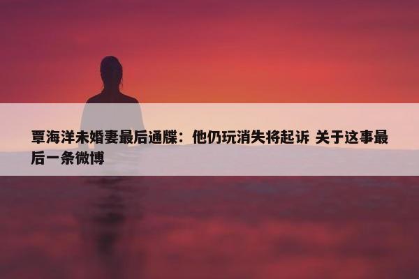 覃海洋未婚妻最后通牒：他仍玩消失将起诉 关于这事最后一条微博