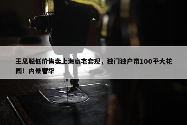 王思聪低价售卖上海豪宅套现，独门独户带100平大花园！内景奢华