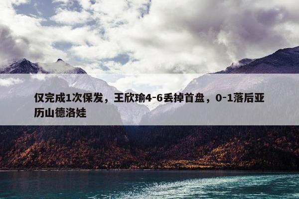 仅完成1次保发，王欣瑜4-6丢掉首盘，0-1落后亚历山德洛娃