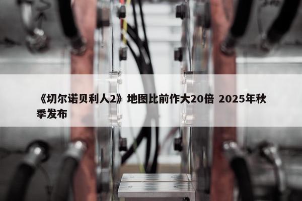 《切尔诺贝利人2》地图比前作大20倍 2025年秋季发布