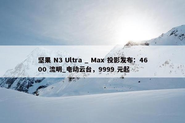 坚果 N3 Ultra _ Max 投影发布：4600 流明_电动云台，9999 元起