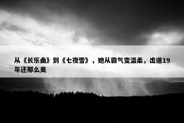 从《长乐曲》到《七夜雪》，她从霸气变温柔，出道19年还那么美