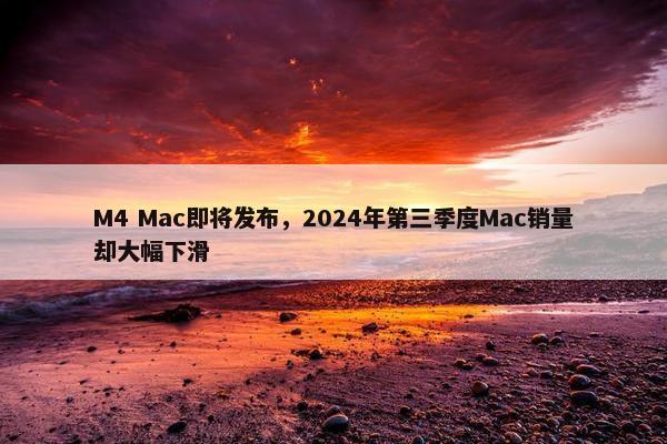 M4 Mac即将发布，2024年第三季度Mac销量却大幅下滑