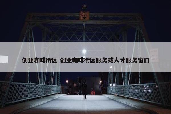 创业咖啡街区 创业咖啡街区服务站人才服务窗口