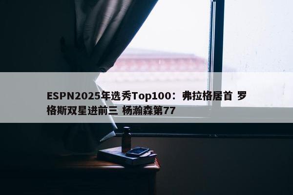 ESPN2025年选秀Top100：弗拉格居首 罗格斯双星进前三 杨瀚森第77