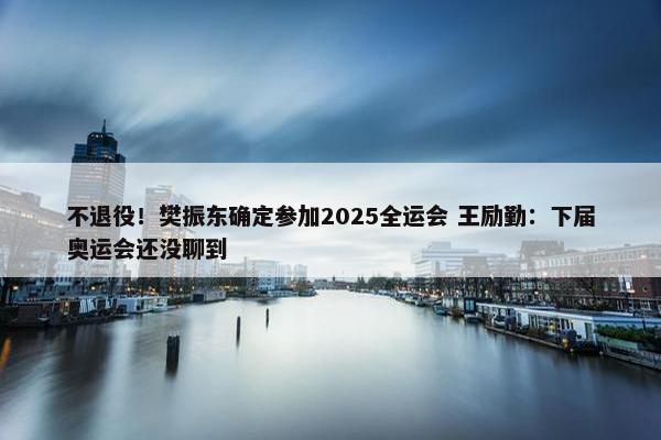 不退役！樊振东确定参加2025全运会 王励勤：下届奥运会还没聊到