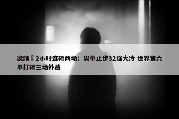 梁靖崑2小时连输两场：男单止步32强大冷 世界第六单打输三场外战