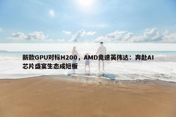 新款GPU对标H200，AMD竞速英伟达：奔赴AI芯片盛宴生态成短板