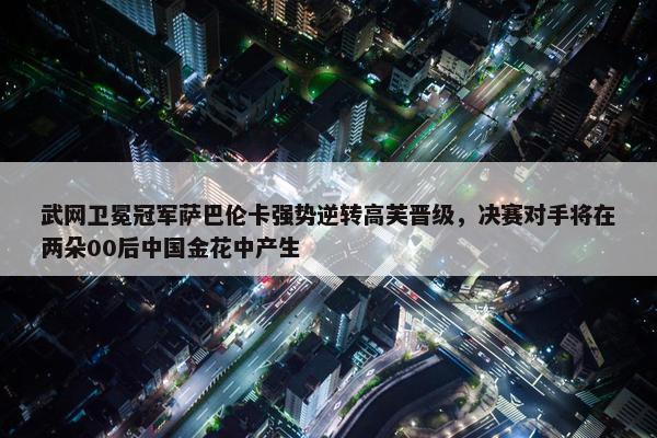 武网卫冕冠军萨巴伦卡强势逆转高芙晋级，决赛对手将在两朵00后中国金花中产生