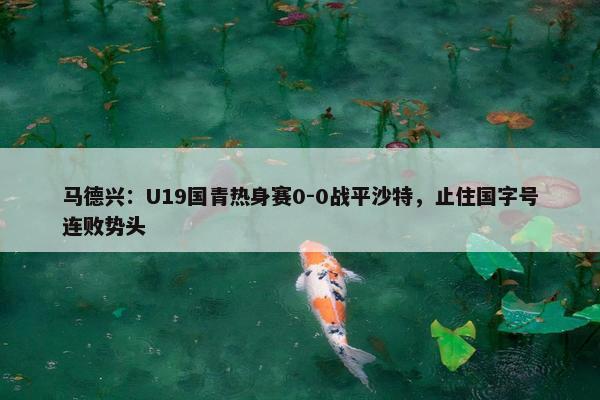 马德兴：U19国青热身赛0-0战平沙特，止住国字号连败势头