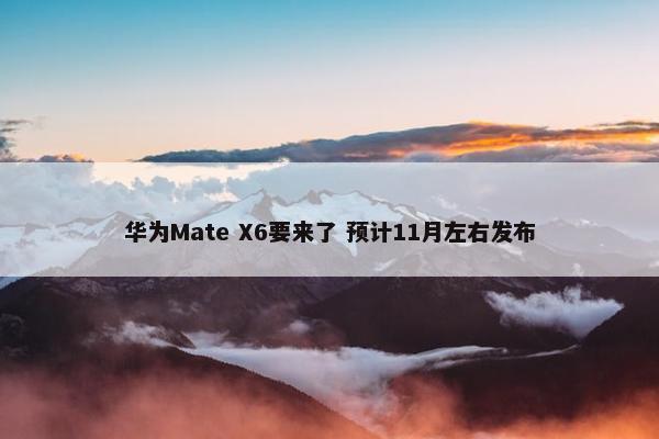 华为Mate X6要来了 预计11月左右发布