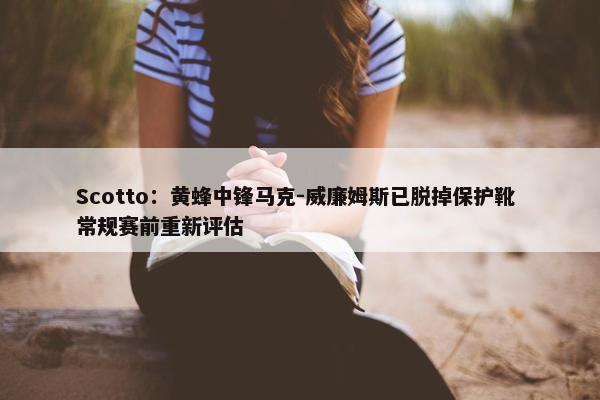 Scotto：黄蜂中锋马克-威廉姆斯已脱掉保护靴 常规赛前重新评估