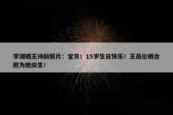 李湘晒王诗龄照片：宝贝！15岁生日快乐！王岳伦晒合照为她庆生！