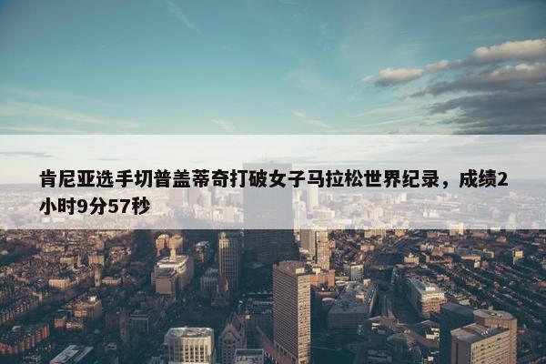 肯尼亚选手切普盖蒂奇打破女子马拉松世界纪录，成绩2小时9分57秒