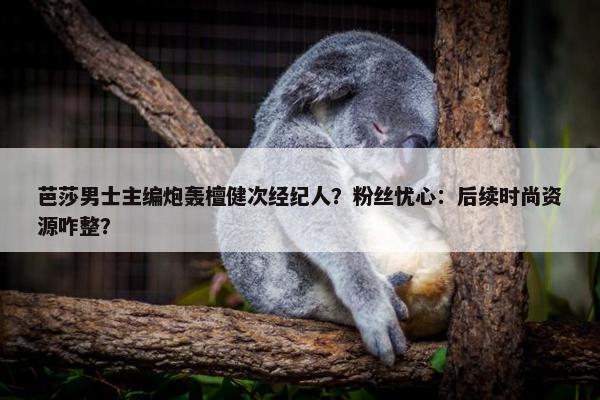 芭莎男士主编炮轰檀健次经纪人？粉丝忧心：后续时尚资源咋整？