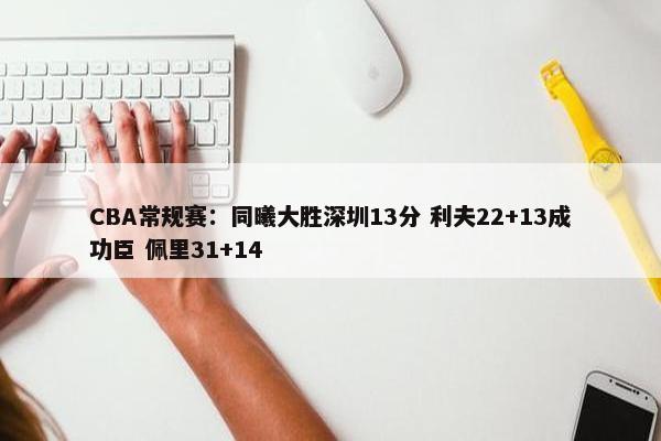 CBA常规赛：同曦大胜深圳13分 利夫22+13成功臣 佩里31+14