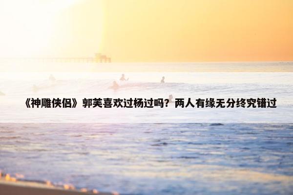 《神雕侠侣》郭芙喜欢过杨过吗？两人有缘无分终究错过