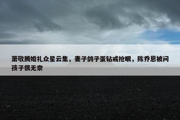 萧敬腾婚礼众星云集，妻子鸽子蛋钻戒抢眼，陈乔恩被问孩子很无奈