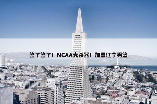 签了签了！NCAA大杀器！加盟辽宁男篮