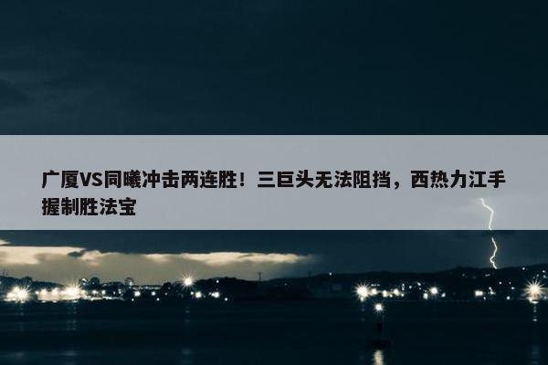 广厦VS同曦冲击两连胜！三巨头无法阻挡，西热力江手握制胜法宝