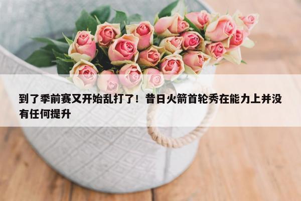 到了季前赛又开始乱打了！昔日火箭首轮秀在能力上并没有任何提升