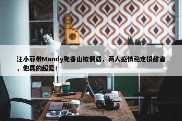 汪小菲带Mandy爬香山被偶遇，两人感情稳定很甜蜜，他真的超爱！