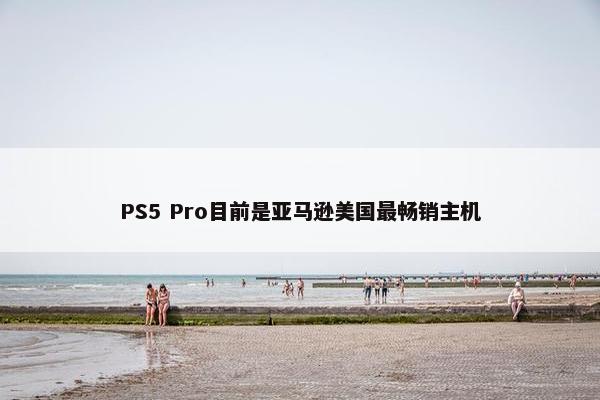 PS5 Pro目前是亚马逊美国最畅销主机