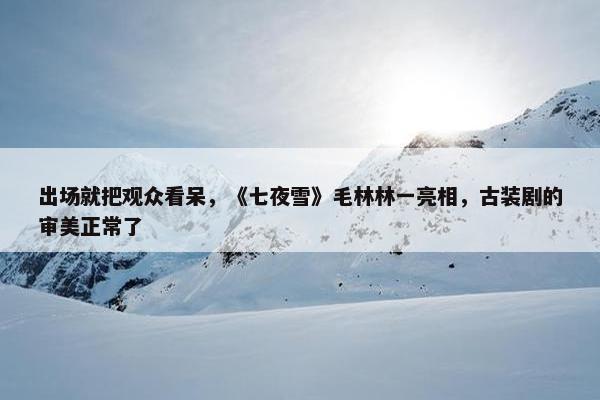 出场就把观众看呆，《七夜雪》毛林林一亮相，古装剧的审美正常了