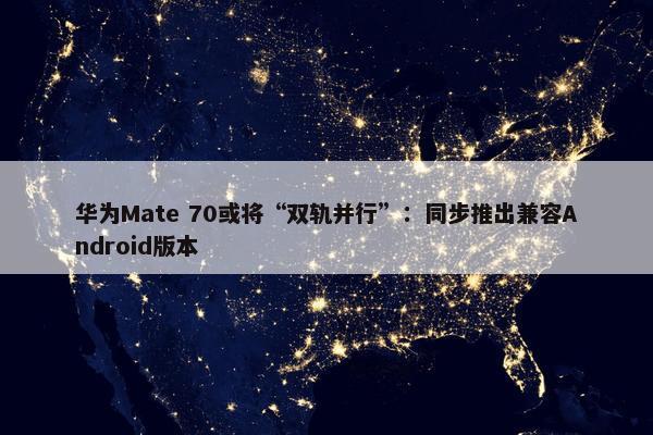 华为Mate 70或将“双轨并行”：同步推出兼容Android版本