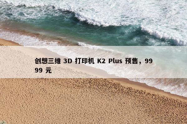 创想三维 3D 打印机 K2 Plus 预售，9999 元