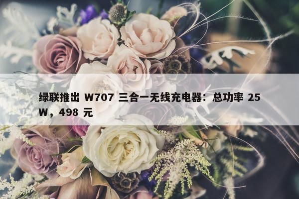 绿联推出 W707 三合一无线充电器：总功率 25W，498 元