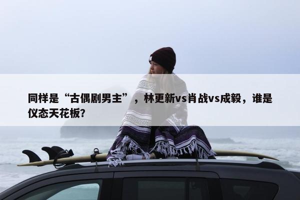 同样是“古偶剧男主”，林更新vs肖战vs成毅，谁是仪态天花板？