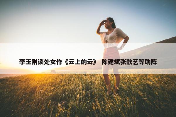 李玉刚谈处女作《云上的云》 陈建斌张歆艺等助阵