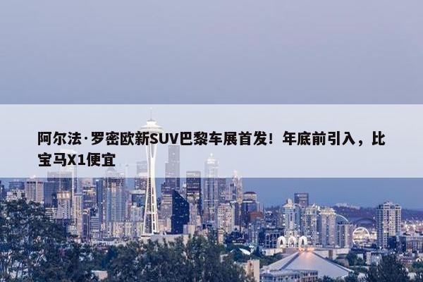 阿尔法·罗密欧新SUV巴黎车展首发！年底前引入，比宝马X1便宜