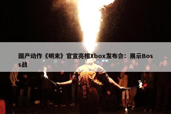 国产动作《明末》官宣亮相Xbox发布会：展示Boss战