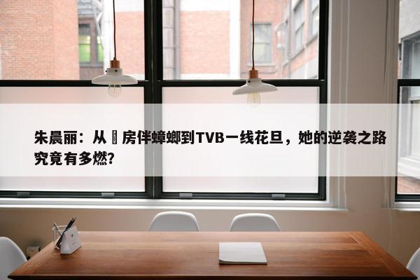 朱晨丽：从劏房伴蟑螂到TVB一线花旦，她的逆袭之路究竟有多燃？